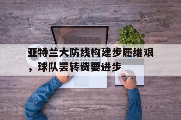 澳门威尼斯人-亚特兰大防线构建步履维艰，球队罢转赀要进步的简单介绍